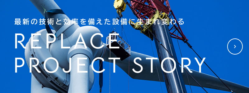 最新の技術と効率を備えた設備に生まれ変わる REPLACE PROJECT STORY